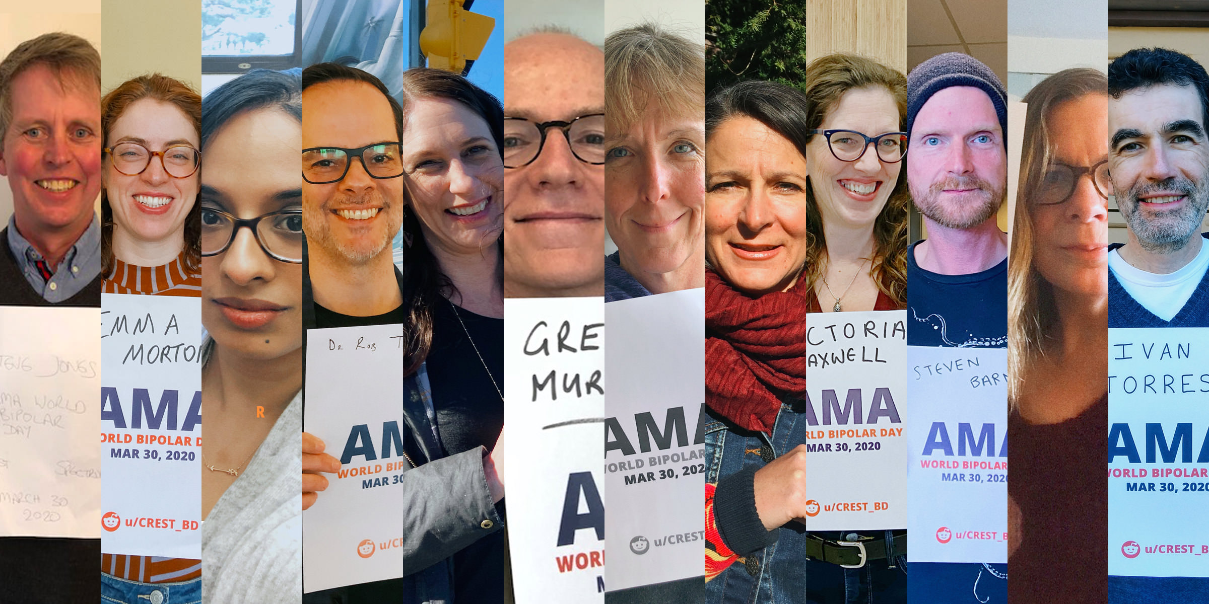 Images of each expert who participated in our Reddit ask-me-anything. They are each individually standing and holding a sign that says their names, followed me 'AMA - World Bipolar Disorder, March 30th.' Each photo is taken separately and they are edited together in little slices. From left to right, you can see: Dr. Steven Jones,  standing indoors wearing a sweater and smiling; Dr. Emma Morton, standing in her office in a striped shirt, wearing glasses and smiling broadly; Dr. Trisha Chakrabarty, sitting in her office and wearing large black classes; Dr. Rob Tarzwell, wearing glasses and standing in front of a painting; Dr. Erin Michalak, standing outsides and smiling warmly at the camera; Dr. Greg Murray, smiling from above the camera; Dr. Fiona Lobban, standing indoors and smiling kindly; Stephanie Fontaine, wearing a denim jacket and red scarf and standing outdoors; Victoria Maxwell, wearing black horn-rimmed glasses, standing against a wood-panel wall and smiling; Dr. Steven Barnes, standing indoors wearing a toque and graphic t-shirt; Dr. Jill Murphy, wearing glasses and smiling in front of a window; and Dr. Ivan Torres, wearing a blue sweater and standing a few feet in front of a garage door. 