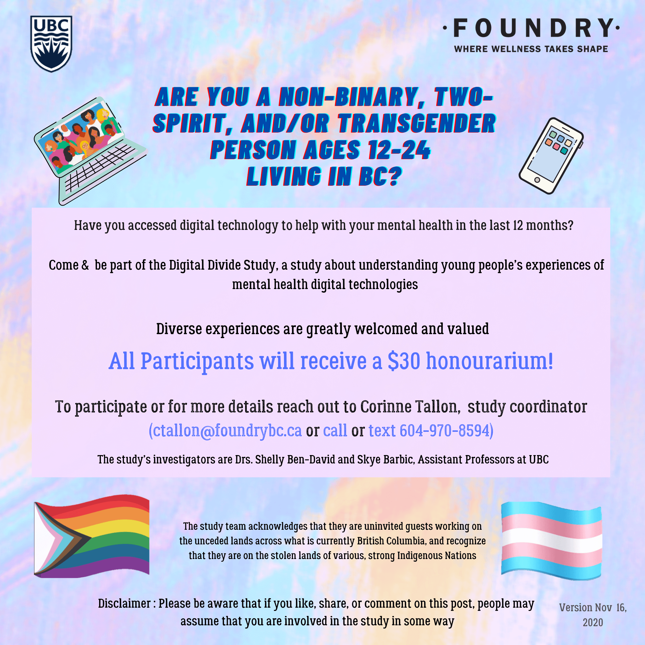 [Image Description: A recruitment poster for a mental health study. 
The background is a light multi-coloured pastel. 
The bold blue text at the top reads “Are you a non-binary, two-spirit, and/or transgender person ages 12-24 living in BC?” 
A light grey box appears under the bold blue text and features three bullet points with black text. 
The black text of the first bullet point reads “Have you accessed digital technology to help with your mental health in the last 12 months?” 
The black text of the second bullet point reads “Come and be part of the Digital Divide Study, a study about understanding young people’s experiences with mental health digital technologies.” 
The black text of the third and final bullet point reads “Diverse experiences are greatly welcomed and valued.” 
Under that, blue text reads “All participants will receive a $30 honorarium!” 
Black text under that reads “To participate or for more details, reach out to Corinne Tallon, study coordinator (ctallon@foundrybc.ca or call or text 604-970-8594).” 
Under the participation details, black text reads “The study’s investigators are Drs. Shelly-Ben David and Skye Barbic, Assistant Professors at UBC.” 
Under that is a land acknowledgement that reads “The study team acknowledges that they are uninvited guests working on the unceded lands across what is currently British Columbia, and recognize that they are on the stolen lands of various, strong Indigenous Nations.” 
A disclaimer in black text appears at the very bottom of the poster and it reads “Disclaimer: Please be aware that if you like, share, or comment on this post, people may assume that you are involved in the study in some way.” 
Four graphics appear on either side of the poster. 
The top left graphic is of a laptop with an image of people of all different races, religions and genders on the screen. 
The top right graphic is of a white smartphone with six different coloured applications. The bottom left graphic is of a trans BIPOC-inclusive pride flag. 
The bottom right graphic is of a trans pride flag  
The top of the poster in each corner feature the University of British Columbia’s logo and Foundry BC’s logo.]